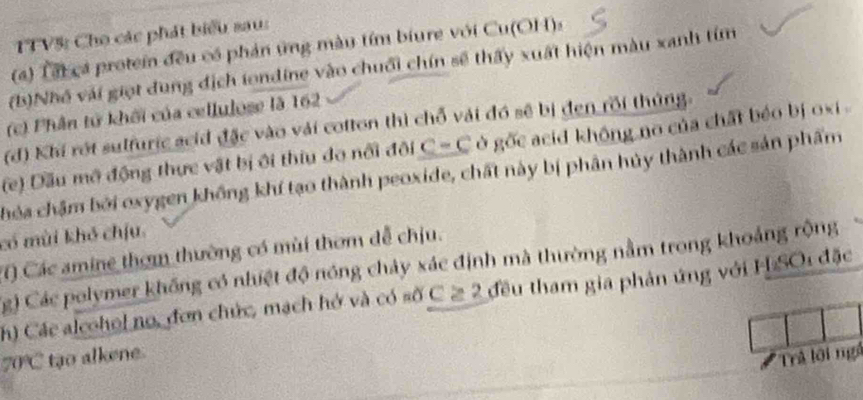 TTV%: Cho các phát biểu sau: 
(a) Tấi cá protein đều có phản ứng màu tím biure với Cu(OH): 
(b)Nhó vái giọt dung địch iondine vào chuối chín sẽ thấy xuất hiện màu xanh tím 
(c) Phân tử khối của cellulose là 162
(d) Khí rớt sulfuric acid đặc vào vải cotton thì chỗ vải đó sẽ bị đen rồi thủng. 
(e) Dầu mô động thực vật bị ôi thiu do nổi đội c-c ở gốc acid không no của chất béo bị oxi . 
chóa chậm bởi oxygen không khí tạo thành peoxide, chất này bị phân hủy thành các sản phẩm 
có mùi khỏ chịu. 
T) Các amine thơm thường có mùi thơm dễ chịu. 
Cg) Các polymer không có nhiệt độ nóng chảy xác định mà thường nằm trong khoảng rộng 
h) Các alcohol no, đơn chức, mạch hở và có số C ≥ 2 đều tham gia phản ứng với H SO1 đặc
70°C tạo alkene. 
# Trả lội ngà