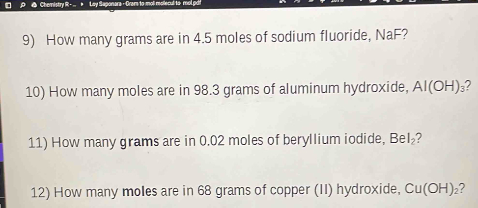 Chemistry R - . > Loy Saponara - Gram to mol molecul to mol.pdf 
9) How many grams are in 4.5 moles of sodium fluoride, NaF? 
10) How many moles are in 98.3 grams of aluminum hydroxide, AI(OH)_3 ? 
11) How many grams are in 0.02 moles of beryllium iodide, BeI_2 2 
12) How many moles are in 68 grams of copper (II) hydroxide, Cu(OH)_2 ?