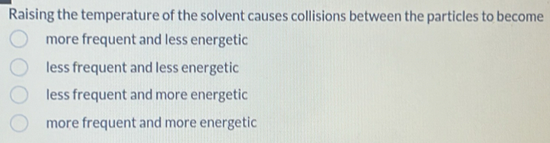 Raising the temperature of the solvent causes collisions between the particles to become
more frequent and less energetic
less frequent and less energetic
less frequent and more energetic
more frequent and more energetic