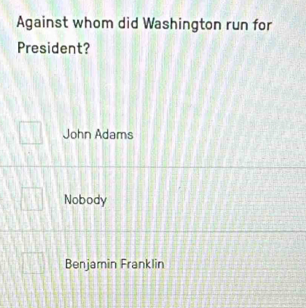 Against whom did Washington run for
President?
John Adams
Nobody
Benjamin Franklin