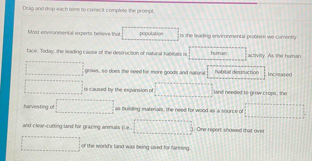 Drag and drop each term to correcIt complete the prompt. 
Most environmental experts believe that population is the leading environmental problem we currently 
face. Today, the leading cause of the destruction of natural habitats is human activity. As the human 
□ grows, so does the need for more goods and natural habitat destruction . Increased 
□ is caused by the expansion of □ land needed to grow crops, the 
harvesting of □ as building materials, the need for wood as a source of a_^circ □  
and clear-cutting land for grazing animals (i · Q . One report showed that over 
□ of the world's land was being used for farming.