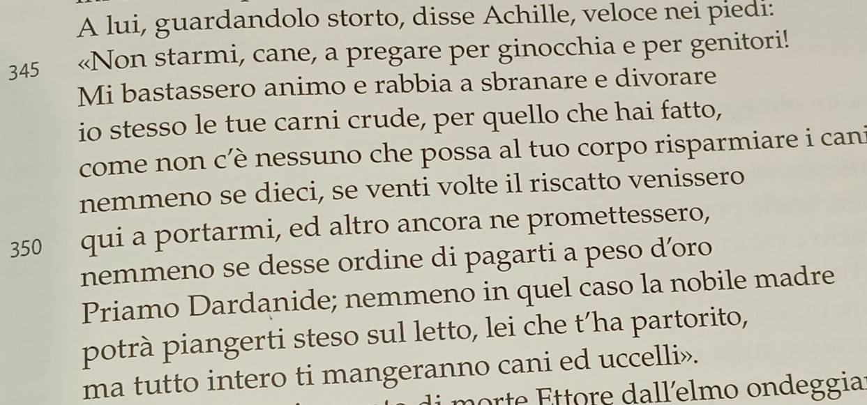 A lui, guardandolo storto, disse Achille, veloce nei piedi: 
345 «Non starmi, cane, a pregare per ginocchia e per genitori! 
Mi bastassero animo e rabbia a sbranare e divorare 
io stesso le tue carni crude, per quello che hai fatto, 
come non c'è nessuno che possa al tuo corpo risparmiare i cani 
nemmeno se dieci, se venti volte il riscatto venissero
350 qui a portarmi, ed altro ancora ne promettessero, 
nemmeno se desse ordine di pagarti a peso d’oro 
Priamo Dardanide; nemmeno in quel caso la nobile madre 
potrà piangerti steso sul letto, lei che t´ha partorito, 
ma tutto intero ti mangeranno cani ed uccelli». 
morte Ettore dallelmo ondeggia