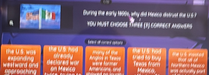 During the early 1800s, why did Mexico distrust the U.S?
You must choose thrée (3) correct ansWers
Selest all cérrest éptons
the U.S. was the US, had the U.S. had the U S se d 
many of the
expanding already Anglos in Texas tried to buy that all o
westward and declared war we forme Texas from Northarn Minico
appreaching on Mexiso Americans, and Mexico was actually part