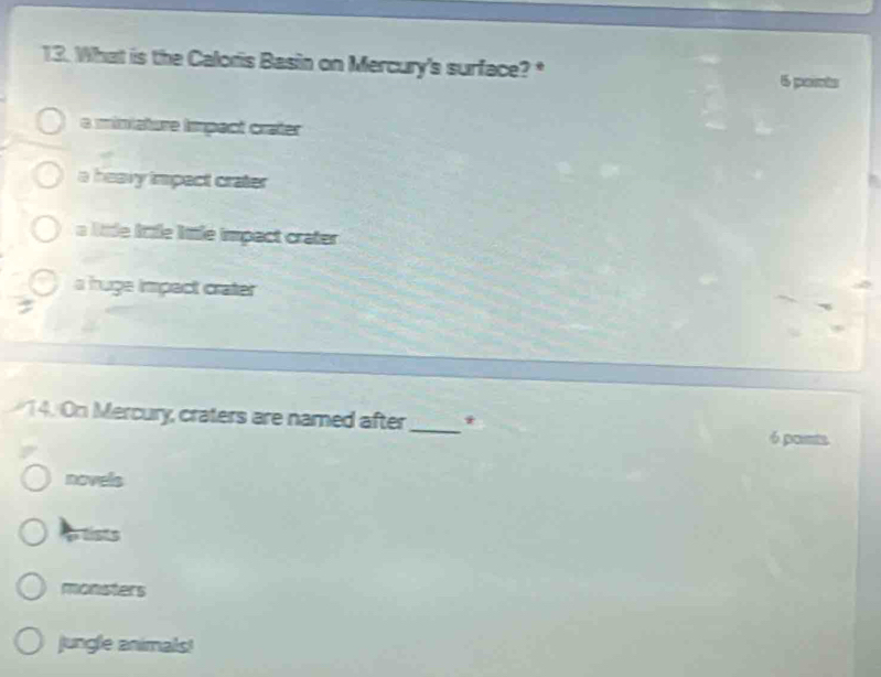 What is the Caloris Basin on Mercury's surface? *
6 paris
e ministure tmpect crater
a heavy impact crater
a ltle lttle little impact crater
a huge impact crater
14. On Mercury, craters are named after_ * 6 ponts
novels
tists
monsters
jungle animals!