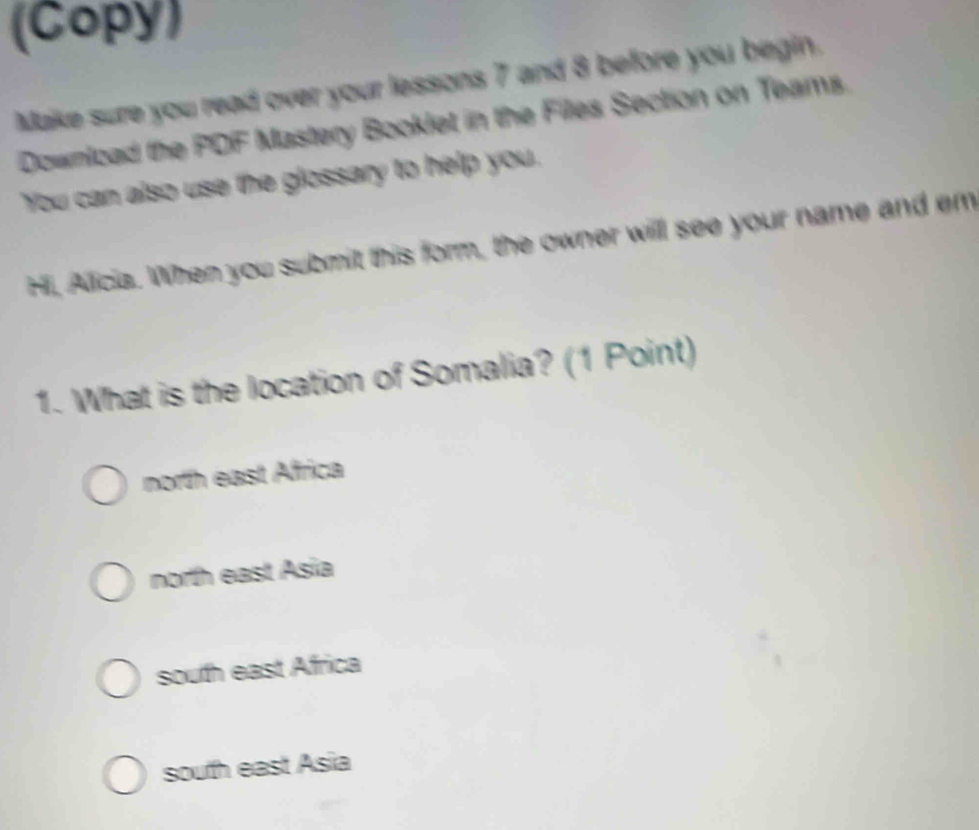 (Copy)
Make sure you read over your lessons 7 and 8 before you begin.
Download the PDF Mastery Booklet in the Files Section on Teams.
You can also use the glossary to help you.
Hi, Alicia. When you submit this form, the owner will see your name and em
1. What is the location of Somalia? (1 Point)
north east Africa
north east Asia
south east Africa
south east Asia