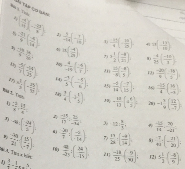 lài Tập cơ bản:
Bải 1. Tính ( (-4)/15 )(- (-25)/8 );
1
5)
 (-21)/9 · ( (-6)/14 ); 2)  5/-14 (- 7/10 );
3)
 (-10)/9 · 9. 36/20  6) 15( (-4)/25 );  (-15)/4 (- 16/25 ); 4) 15(- 13/10 ),
9)
7) 5 1/2 · ( (-8)/21 ): 8)  (-4)/25 · ( (-10)/3 );
10)  4/-19 .( (-6)/7 ); 11)  15/-8 ( (-8)/5 ); 12)  (-20)/9 ( (-18)/5 );
13)  (-5)/7 ( (-14)/25 ); 14)  (-3)/5 · (- (-5)/6 );
15)  (-5)/14 · ( (-7)/15 ); 16)  (-15)/4 .( 16/-5 );
17) 3 1/5 -(- 25/32 ); 18)  5/4 · (-3 1/5 );
Bài 2. Tính:
1) 20) -1 5/9 -( 12/-7 );
 (-5)/8 ; 15/4 ;
19) - 10/13 · (4 6/5 );
5)
2)  (-15)/17 : 25/-34 ; 3) -12: 8/3 ; 4)  (-15)/14 : 20/-21 ;
9)
-48:( (-24)/5 ); 6)  (-30)/7 :( (-5)/-14 ); 7)  15/28 :( (-9)/14 ); 8)  (-7)/40 :(- 21/20 );
 (-30)/21 :( 15/-7 ); 10)  48/-25 :( 24/-15 ); 11)  (-18)/25 :( (-9)/50 ); 12) 5 1/3 :( (-8)/9 );
ài 3. Tìm x biết:
1  3/7 -frac 1x=5