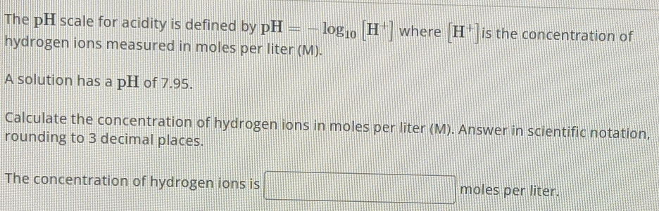 The pH scale for acidity is defined by pH=-log _10[H^+] where [H^+] is the concentration of 
hydrogen ions measured in moles per liter (M). 
A solution has a pH of 7.95. 
Calculate the concentration of hydrogen ions in moles per liter (M). Answer in scientific notation, 
rounding to 3 decimal places. 
The concentration of hydrogen ions is □ moles per liter.