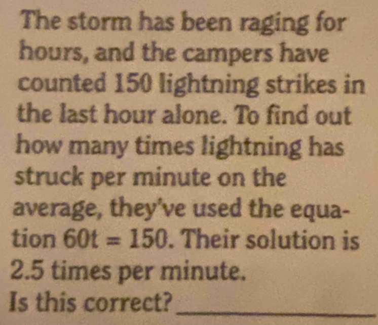 The storm has been raging for
hours, and the campers have 
counted 150 lightning strikes in 
the last hour alone. To find out 
how many times lightning has 
struck per minute on the 
average, they've used the equa- 
tion 60t=150. Their solution is
2.5 times per minute. 
Is this correct?_