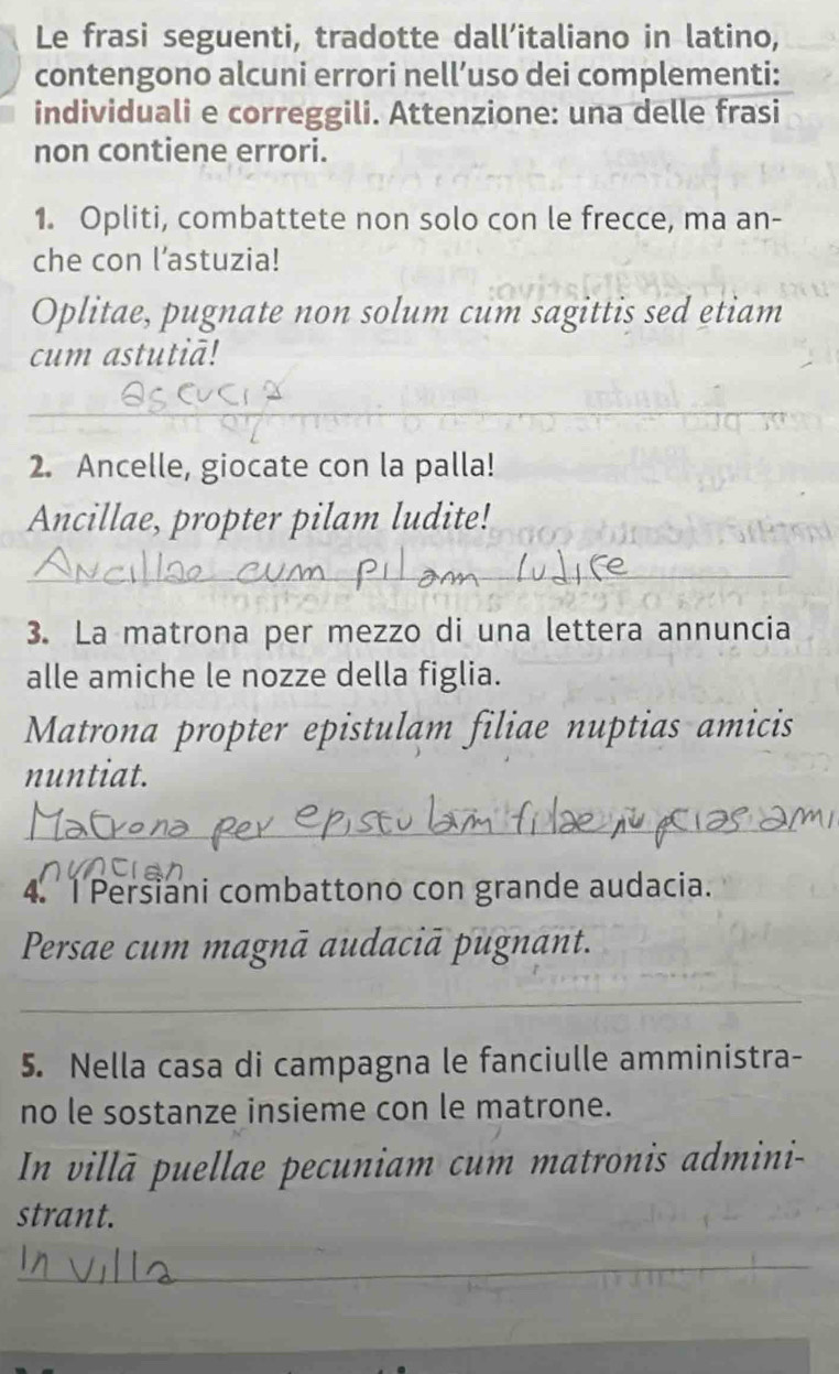 Le frasi seguenti, tradotte dall’italiano in latino, 
contengono alcuni errori nell’uso dei complementi: 
individuali e correggili. Attenzione: una delle frasi 
non contiene errori. 
1. Opliti, combattete non solo con le frecce, ma an- 
che con l’astuzia! 
Oplitae, pugnate non solum cum sagittis sed etiam 
cum astutiā! 
_ 
_ 
2. Ancelle, giocate con la palla! 
Ancillae, propter pilam ludite! 
_ 
3. La matrona per mezzo di una lettera annuncia 
alle amiche le nozze della figlia. 
Matrona propter epistulam filiae nuptias amicis 
nuntiat. 
_ 
4. 1 Persiani combattono con grande audacia. 
Persae cum magnā audaciā pugnant. 
_ 
5. Nella casa di campagna le fanciulle amministra- 
no le sostanze insieme con le matrone. 
In villā puellae pecuniam cum matronis admini- 
strant. 
_