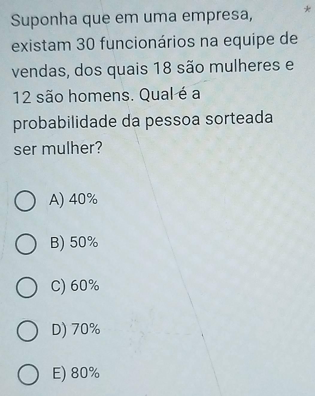 Suponha que em uma empresa,
existam 30 funcionários na equipe de
vendas, dos quais 18 são mulheres e
12 são homens. Qual é a
probabilidade da pessoa sorteada
ser mulher?
A) 40%
B) 50%
C) 60%
D) 70%
E) 80%