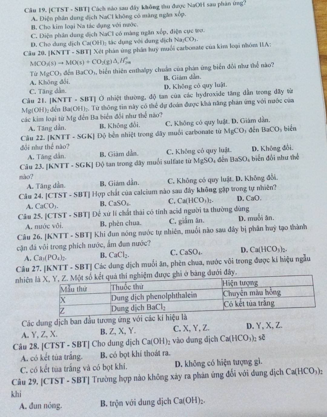 [CTST - SBT] Cách nào sau đây không thu được NaOH sau phản ứng?
A. Điện phân dung dịch NaCl không có màng ngăn xốp.
B. Cho kim loại Na tác dụng với nước.
C. Điện phân dung dịch NaCl có màng ngăn xốp, điện cực trơ.
D. Cho dung dịch Ca(OH) 2 tác dụng với dung dịch Na_2CO_3.
Câu 20. |KNTT-S SBT| Xét phản ứng phân huỳ muối carbonate của kim loại nhóm IIA:
MCO_3(s)to MO(s)+CO_2(g)△ _rH_(298)^0
Từ MgCO_3 đến BaCO_3 A biến thiên enthalpy chuẩn của phản ứng biến đồi như thế nào?
A. Không đối. B. Giảm dần.
C. Tăng dần. D. Không có quy luật.
Câu 21. [KNTT - SBT] Ở nhiệt thường, độ tan của các hydroxide tăng dần trong dãy từ
Mg(OH)_2 đến Ba(OH)_2. Từ thông tin này có thể dự đoán được khả năng phản ứng với nước của
các kim loại từ Mg đến Ba biến đổi như thế nào?
A. Tăng dần. B. Không đổi. C. Không có quy luật. D. Giảm dần.
Câu 22. [KNTT - SGK] Độ bền nhiệt trong dãy muối carbonate từ MgCO_3 3 đến BaCO_3 biến
đồi như thế nào?
A. Tăng dần. B. Giảm dần. C. Không có quy luật. D. Không đổi.
Câu 23. [KNTT - SGK] Độ tan trong dãy muối sulfate từ I MgSO 4 đến BaSO_4 biến đồi như thế
nào?
A. Tăng dần. B. Giảm dần. C. Không có quy luật. D. Không đổi.
Câu 24. [CTST - SBT] Hợp chất của calcium nào sau đây không gặp trong tự nhiên?
A. CaCO_3. B. CaSO_4. C. Ca(HCO_3)_2. D. CaO.
Câu 25. [CTST - SBT] Để xử lí chất thải có tính acid người ta thường dùng
A. nước vôi. B. phèn chua. C. giấm ăn. D. muối ăn.
Câu 26. [KNTT - SBT] Khi đun nóng nước tự nhiên, muối nào sau đây bị phân huỷ tạo thành
cặn đá vôi trong phích nước, ẩm đun nước?
C.
A. Ca_3(PO_4)_2. CaCl_2. CaSO_4. D. Ca(HCO_3)_2.
B.
Câu 27. [KNTT - SBT] Các dung dịch muối ăn, phèn chua, nước vôi trong được kí hiệu ngẫu
nhiên lảng dưới đây.
Các dung dịch ban đầu tương ứng với các kí hiệu l
A. Y, Z, X. B. Z, X, Y. C. X, Y, Z. D. Y, X, Z.
Câu 28. [CTST - SBT] Cho dung dịch Ca(OH)_2 vào dung dịch Ca(HCO_3)_2shat e
A. có kết tủa trắng. B. có bọt khí thoát ra.
C. có kết tủa trắng và có bọt khí. D. không có hiện tượng gì.
Câu 29. [CTST - SBT] Trường hợp nào không xảy ra phản ứng đối với dung dịch Ca(HCO_3)_2
khi
A. đun nóng. B. trộn với dung dịch Ca(OH)_2.