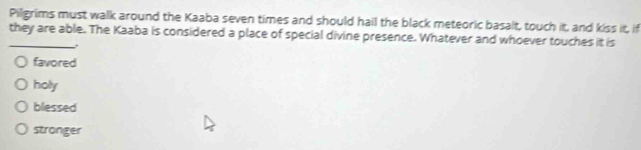 Pilgrims must walk around the Kaaba seven times and should hail the black meteoric basalt, touch it, and kiss it, if
_they are able. The Kaaba is considered a place of special divine presence. Whatever and whoever touches it is
favored
holy
blessed
stronger