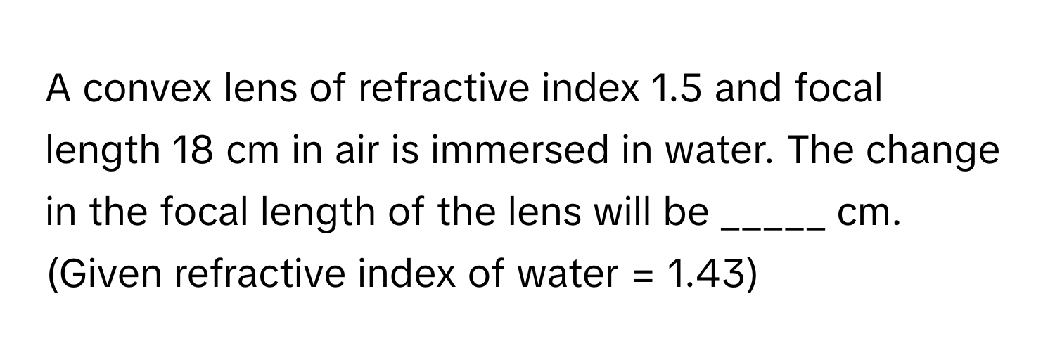 A convex lens of refractive index 1.5 and focal length 18 cm in air is immersed in water. The change in the focal length of the lens will be _____ cm. (Given refractive index of water = 1.43)