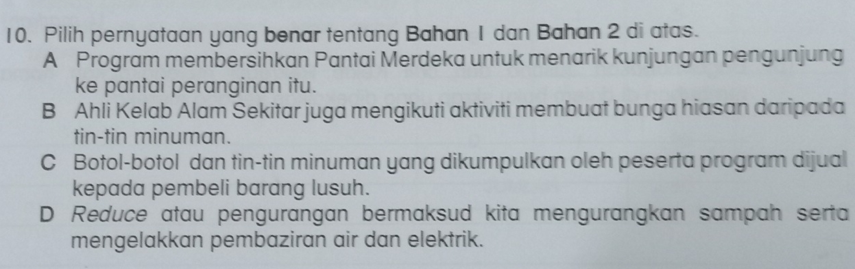 Pilih pernyataan yang benar tentang Bahan 1 dan Bahan 2 di atas.
A Program membersihkan Pantai Merdeka untuk menarik kunjungan pengunjung
ke pantai peranginan itu.
B Ahli Kelab Alam Sekitar juga mengikuti aktiviti membuat bunga hiasan daripada
tin-tin minuman.
C Botol-botol dan tin-tin minuman yang dikumpulkan oleh peserta program dijual
kepada pembeli barang lusuh.
D Reduce atau pengurangan bermaksud kita mengurangkan sampah serta
mengelakkan pembaziran air dan elektrik.