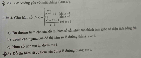 d) AA' vuông góc với mặt phẳng (ABCD).
Câu 4. Cho hàm số f(x)=beginarrayl  (3x-3)/2x-1 +1,  (x^2-3x-1)/x-1 ,  (x^2-3x-1)/x-1 .endarray. a beginarrayr x>1 x=1.endarray
khi x<1</tex>
a) Ba đường tiệm cận của đồ thị hàm số cắt nhau tạo thành tam giác có diện tích bằng 50.
b) Tiệm cận ngang của đồ thị hàm số là đường thắng y=12.
c) Hàm số liên tục tại điểm x=1.
d) Đồ thị hàm số có tiệm cận đứng là đường thắng x=1.