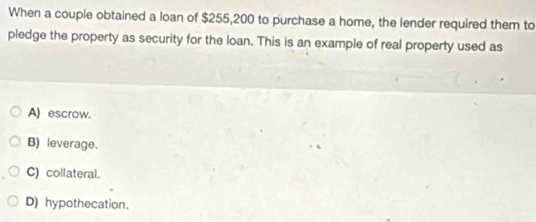 When a couple obtained a loan of $255,200 to purchase a home, the lender required them to
pledge the property as security for the loan. This is an example of real property used as
A) escrow.
B) leverage.
C) collateral.
D) hypothecation.