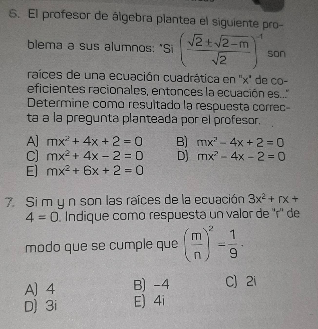 El profesor de álgebra plantea el siguiente pro-
blema a sus alumnos: “Si ( (sqrt(2)± sqrt(2-m))/sqrt(2) )^-1 son
raíces de una ecuación cuadrática en "x" de co-
eficientes racionales, entonces la ecuación es.."
Determine como resultado la respuesta correc-
ta a la pregunta planteada por el profesor.
A] mx^2+4x+2=0 B) mx^2-4x+2=0
C) mx^2+4x-2=0 D] mx^2-4x-2=0
E) mx^2+6x+2=0
7. Si m y n son las raíces de la ecuación 3x^2+rx+
4=0. Indique como respuesta un valor de "r" de
modo que se cumple que ( m/n )^2= 1/9 ·
A 4
B) -4 C 2i
D) 3i
E) 4i