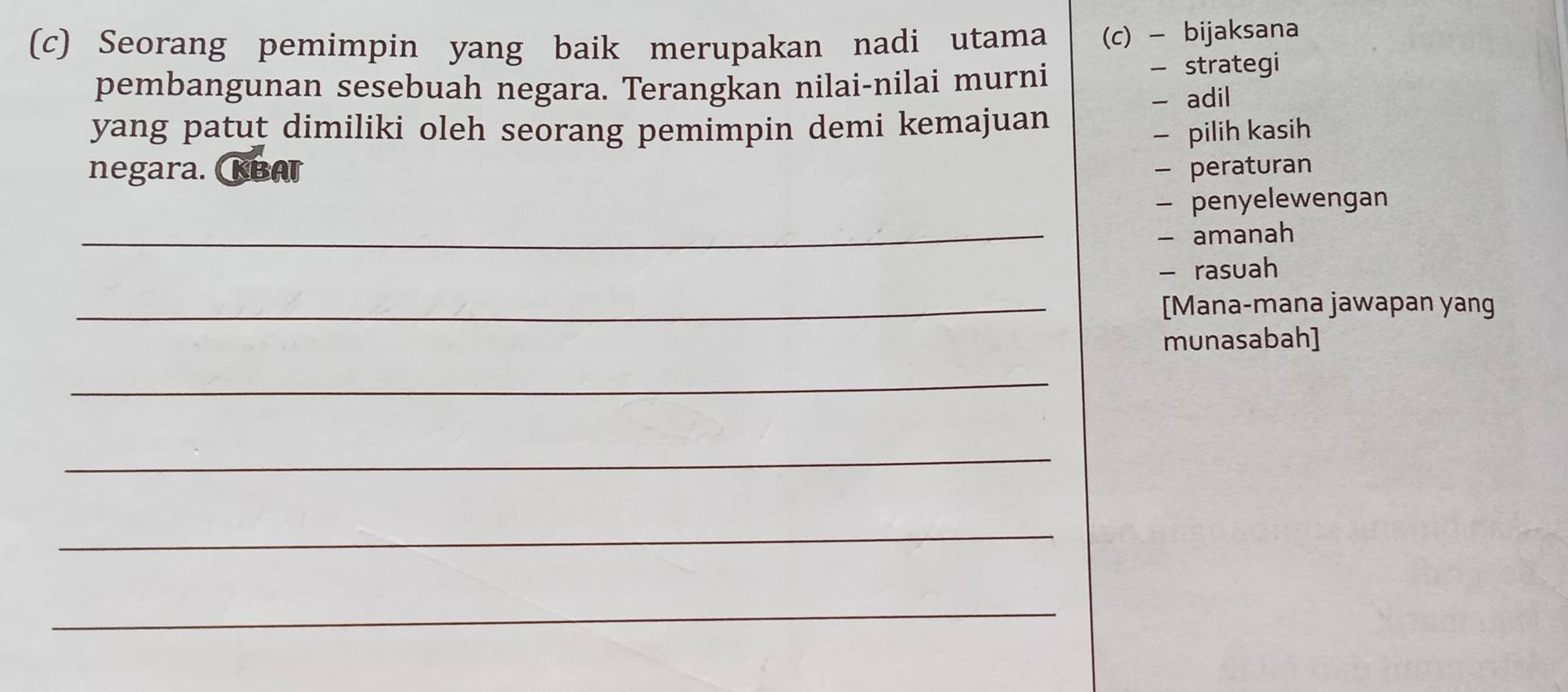 Seorang pemimpin yang baik merupakan nadi utama (c) - bijaksana 
pembangunan sesebuah negara. Terangkan nilai-nilai murni - strategi 
- adil 
yang patut dimiliki oleh seorang pemimpin demi kemajuan 
— pilih kasih 
negara. KBAT - peraturan 
- penyelewengan 
_- amanah 
- rasuah 
_[Mana-mana jawapan yang 
munasabah] 
_ 
_ 
_ 
_