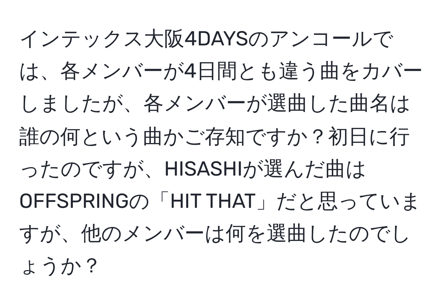 インテックス大阪4DAYSのアンコールでは、各メンバーが4日間とも違う曲をカバーしましたが、各メンバーが選曲した曲名は誰の何という曲かご存知ですか？初日に行ったのですが、HISASHIが選んだ曲はOFFSPRINGの「HIT THAT」だと思っていますが、他のメンバーは何を選曲したのでしょうか？