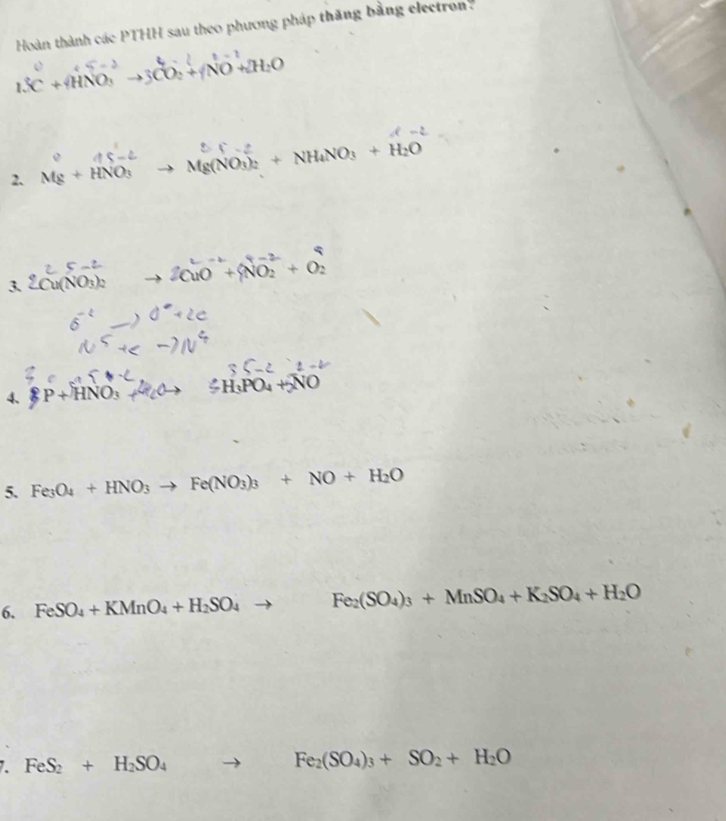 Hoàn thành các PTHH sau theo phương pháp thăng bằng electron
t=
1.C+4HNO_3to 3CO_2+4NO+2H_2O
2. Mg+HNO_3 Mg(NO_3)_2+NH_4NO_3+H_2O
3. 2Cu(NO_3)_2 2CuO^(-1)+NO_2^((-2)+O_2^2
4、 P+HNO_3)
5. Fe_3O_4+HNO_3to Fe(NO_3)_3+NO+H_2O
6. FeSO_4+KMnO_4+H_2SO_4to Fe_2(SO_4)_3+MnSO_4+K_2SO_4+H_2O
7. FeS_2+H_2SO_4to Fe_2(SO_4)_3+SO_2+H_2O
