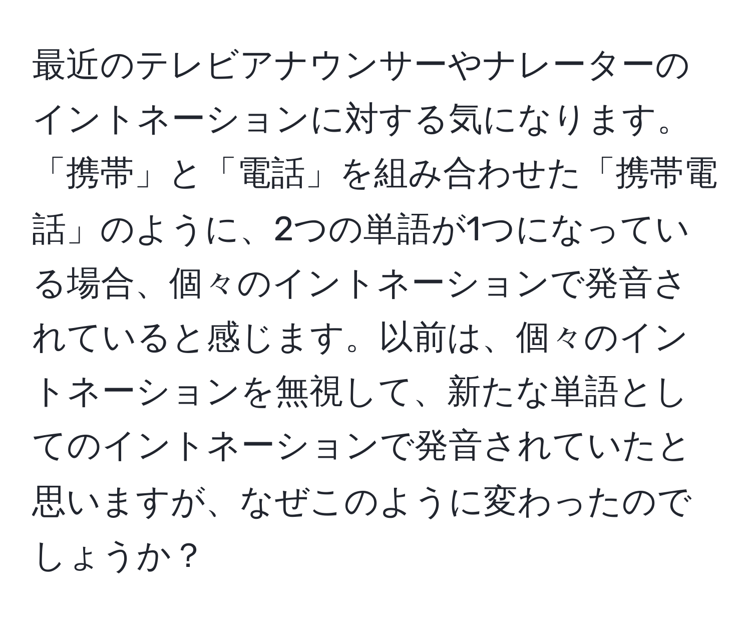 最近のテレビアナウンサーやナレーターのイントネーションに対する気になります。「携帯」と「電話」を組み合わせた「携帯電話」のように、2つの単語が1つになっている場合、個々のイントネーションで発音されていると感じます。以前は、個々のイントネーションを無視して、新たな単語としてのイントネーションで発音されていたと思いますが、なぜこのように変わったのでしょうか？