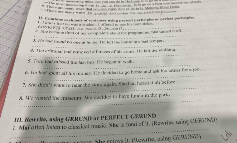 interesting thing that you can do in Ha Long is to go b 
is to go on a boat tour around the islands. 
8. There are many ways that you can enjoy don ca i tu in Mekong River Delta 
There are many ways t e _ 
_ 
1I. Combine each pair of sentences using present participles or perfect participles. 
1. I knew that he was a student. I offered to pay his train ticket 
e w that h.e. 9 S d _ 
_ 
2. She became tired of my complaints about the programme. She turned it off. 
_ 
3. He had found no one at home. He left the house in a bad temper. 
_ 
4. The criminal had removed all traces of his crime. He left the building. 
_ 
5. Tom had missed the last bus. He began to walk. 
_ 
6. He had spent all his money. He decided to go home and ask his father for a job. 
_ 
7. She didn’t want to hear the story again. She had heard it all before. 
_ 
8. We visited the museum. We decided to have lunch in the park. 
III. Rewrite, using GERUND or PERFECT GERUND 
_ 
1. Mai often listen to classical music. She is fond of it. (Rewrite, using GERUND) 
on She enjoys it. (Rewrite, using GERUND)