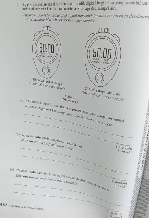 Rajah 4.1 menunjukkan dua bacaan jam randik digital bagi masa yang diambil unt
melunturkan warna 1cm^3 larutan metilena biru bagi dua sampel air.
Diagram 4.1 shows two readings of digital stopwatch for the time taken to decolouris
1cm^3 of methylene blue solution for two water samples.
sampel air sungai 250cm^3 sampel air tasik
250cm^3 of river water sample 250cm^3 of lake water sample
Rajah 4.1
Diagram 4.1
_
(α) Berdasarkan Rajah 4.1 nyatakan satu pemerhatian untuk sampel air sungai
_Based on Diagram 4.1 state one observation for river water sample
(b) Nyatakan satu scbab bagi jawapan anda di 4(a). [1 markah] [1 mark]   
State one reason for your answer in 4(a).
2
_
(c) Nyatakan satu cara untuk mengawal pemboleh uhah yang dimalarkan State one way to control the constant variable.
_[1 markah] [1 mark]
511/2 ∞ 2024 Hak Cipts Kerajuan Malaynán
(1 markah 
[I murk ]