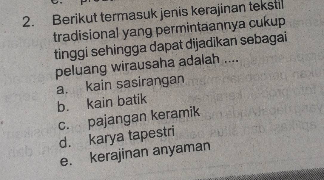 Berikut termasuk jenis kerajinan tekstil
tradisional yang permintaannya cukup
tinggi sehingga dapat dijadikan sebagai
peluang wirausaha adalah ....
a. kain sasirangan
b. kain batik
c. pajangan keramik
d. karya tapestri
e. kerajinan anyaman