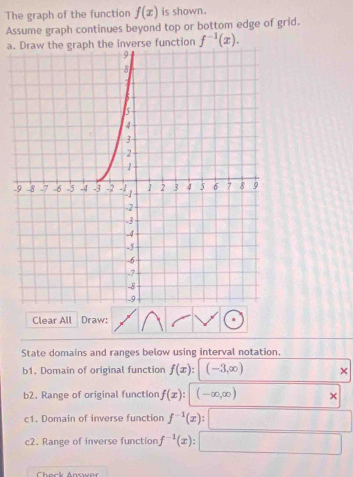 The graph of the function f(x) is shown. 
Assume graph continues beyond top or bottom edge of grid. 
a.the inverse function f^(-1)(x). 
- 
Clear All Draw: 
State domains and ranges below using interval notation. 
b1. Domain of original function f(x) : (-3,∈fty )
× 
b2. Range of original function f(x) (-∈fty ,∈fty )
× 
c1. Domain of inverse function f^(-1)(x) : () 
c2. Range of inverse function f^(-1)(x)
Chack Answor