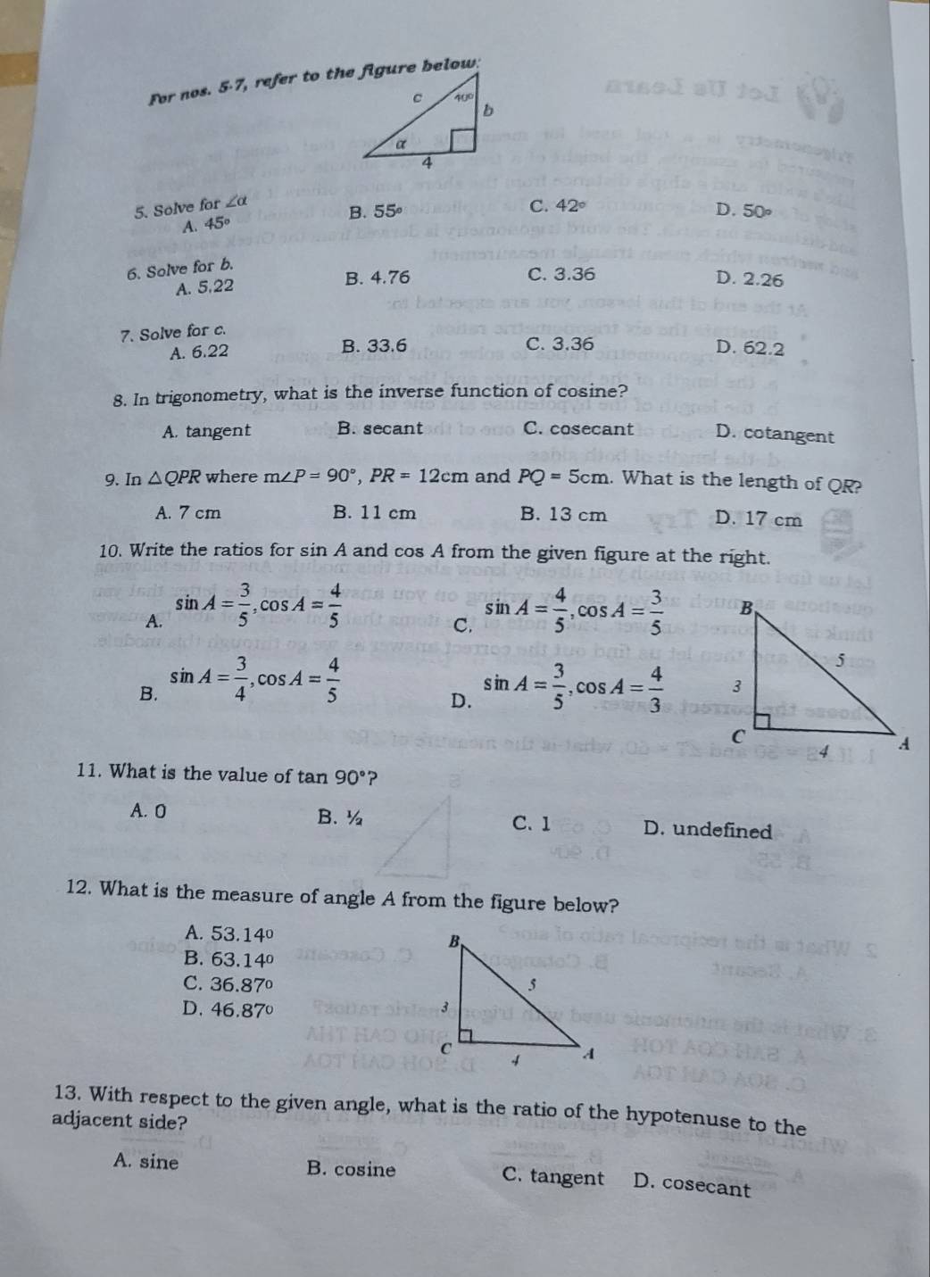 For nos. 5-7, refer to the figure below:
5. Solve for ∠ alpha
C. 42°
B. D. 50∘
A. 45° 55°
6. Solve for b.
C. 3.36
A. 5,22 B. 4.76 D. 2.26
7. Solve for c.
A. 6.22 B. 33.6 C. 3.36 D. 62.2
8. In trigonometry, what is the inverse function of cosine?
A. tangent B. secant C. cosecant D. cotangent
9. In △ QPR where m∠ P=90°,PR=12cm and PQ=5cm. What is the length of QR?
A. 7 cm B. 11 cm B. 13 cm D. 17 cm
10. Write the ratios for sin A and cos A from the given figure at the right.
A. sin A= 3/5 ,cos A= 4/5  sin A= 4/5 ,cos A= 3/5 
C.
B. sin A= 3/4 ,cos A= 4/5  sin A= 3/5 ,cos A= 4/3 
D.
11. What is the value of tan 90° ?
A. 0 B. ½C.1 D. undefined
12. What is the measure of angle A from the figure below?
A. 53.14°
B. 63.14°
C. 36.87°
D. 46.87°
13. With respect to the given angle, what is the ratio of the hypotenuse to the
adjacent side?
A. sine B. cosine C. tangent D. cosecant