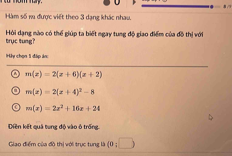 từ nom nay. U
8 /9
Hàm số m được viết theo 3 dạng khác nhau.
Hỏi dạng nào có thể giúp ta biết ngay tung độ giao điểm của đồ thị với
trục tung?
Hãy chọn 1 đáp án:
A m(x)=2(x+6)(x+2)
m(x)=2(x+4)^2-8
m(x)=2x^2+16x+24
Điền kết quả tung độ vào ô trống.
Giao điểm của đồ thị với trục tung là (0;□ )