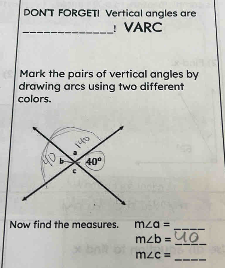 DON'T FORGET! Vertical angles are
_ VARC
Mark the pairs of vertical angles by
drawing arcs using two different
colors.
Now find the measures. m∠ a=
_
m∠ b= _
m∠ c=
_