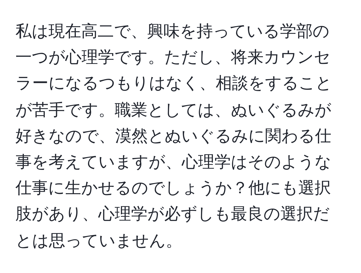 私は現在高二で、興味を持っている学部の一つが心理学です。ただし、将来カウンセラーになるつもりはなく、相談をすることが苦手です。職業としては、ぬいぐるみが好きなので、漠然とぬいぐるみに関わる仕事を考えていますが、心理学はそのような仕事に生かせるのでしょうか？他にも選択肢があり、心理学が必ずしも最良の選択だとは思っていません。