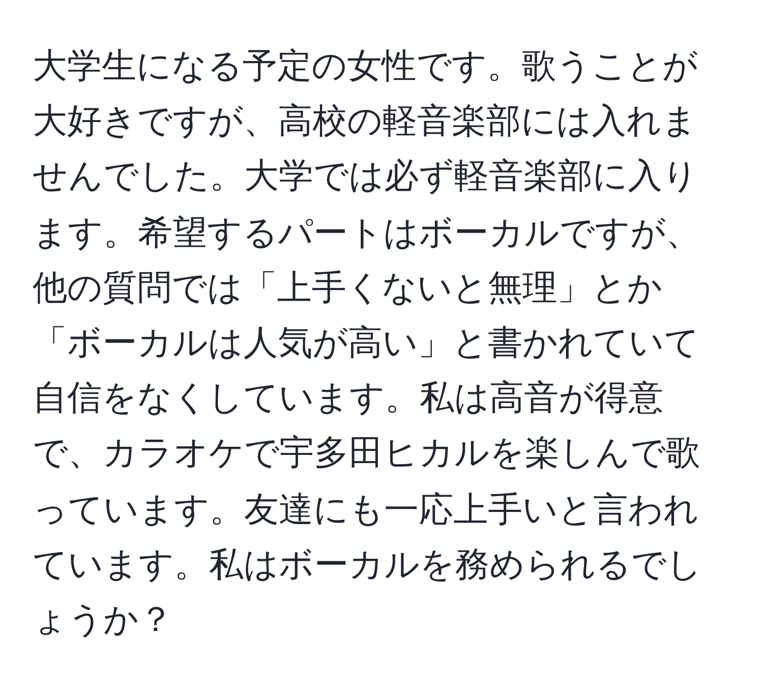 大学生になる予定の女性です。歌うことが大好きですが、高校の軽音楽部には入れませんでした。大学では必ず軽音楽部に入ります。希望するパートはボーカルですが、他の質問では「上手くないと無理」とか「ボーカルは人気が高い」と書かれていて自信をなくしています。私は高音が得意で、カラオケで宇多田ヒカルを楽しんで歌っています。友達にも一応上手いと言われています。私はボーカルを務められるでしょうか？