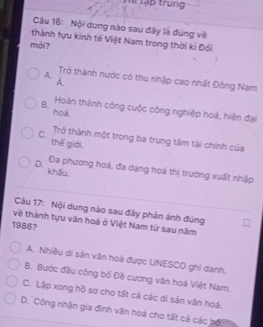 Pi lập trung
Câu 16: Nội dung nào sau đây là đúng về
thành tựu kinh tế Việt Nam trong thời kì Đối
mới?
A. Trở thành nước có thu nhập cao nhất Đông Nam
A.
B. Hoàn thành công cuộc công nghiệp hoá, hiện đại
hoá.
C. Trở thành một trong ba trung tâm tài chính của
thế giới.
D. Đa phương hoá, đa dạng hoá thị trường xuất nhập
khẩu.
Câu 17: Nội dung nào sau đây phản ánh đúng
về thành tựu văn hoá ở Việt Nam từ sau năm
1986?
A. Nhiều di sản văn hoá được UNESCO ghi danh.
B. Bước đầu công bố Đề cương văn hoá Việt Nam.
C. Lập xong hồ sơ cho tất cả các di sản văn hoá.
D. Công nhận gia đình văn hoá cho tất cả các hộ.