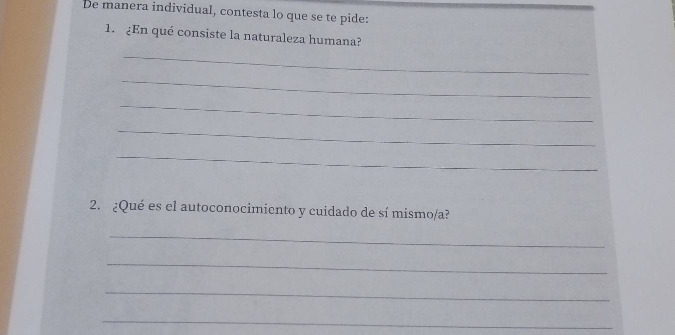 De manera individual, contesta lo que se te pide: 
1. ¿En qué consiste la naturaleza humana? 
_ 
_ 
_ 
_ 
_ 
2. ¿Qué es el autoconocimiento y cuidado de sí mismo/a? 
_ 
_ 
_ 
_