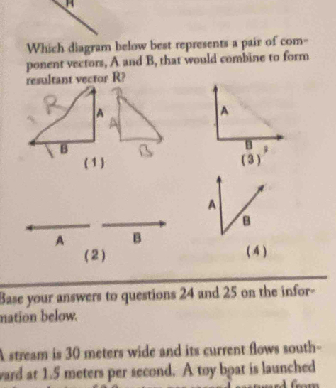 Which diagram below best represents a pair of com- 
ponent vectors, A and B, that would combine to form 
resultant vector R? 
A 
A 
B 
B 
( 1 ) ( 3 ) 
A 
B 
A B 
( 2 ) ( 4 ) 
Base your answers to questions 24 and 25 on the infor- 
nation below. 
A stream is 30 meters wide and its current flows south- 
ward at 1.5 meters per second. A toy boat is launched