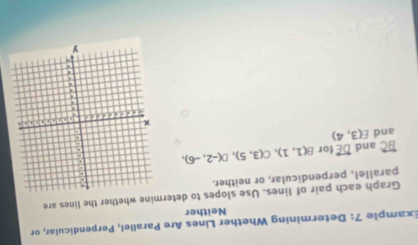 Example 7: Determining Whether Lines Are Parallel, Perpendicular, or 
Neither 
Graph each pair of lines. Use slopes to determine whether the lines are 
parallel, perpendicular, or neither.
overleftrightarrow BC and overleftrightarrow DE for B(1,1), C(3,5), D(-2,-6), 
and E(3,4)