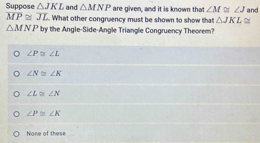 Suppose △ JKL and △ MNP are given, and it is known that ∠ M≌ ∠ J and
overline MP≌ overline JL. What other congruency must be shown to show that △ JKL≌
△ MNP by the Angle-Side-Angle Triangle Congruency Theorem?
∠ P≌ ∠ L
∠ N≌ ∠ K
∠ L≌ ∠ N
∠ P≌ ∠ K
None of these