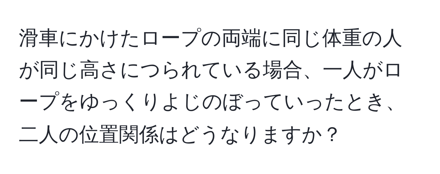 滑車にかけたロープの両端に同じ体重の人が同じ高さにつられている場合、一人がロープをゆっくりよじのぼっていったとき、二人の位置関係はどうなりますか？