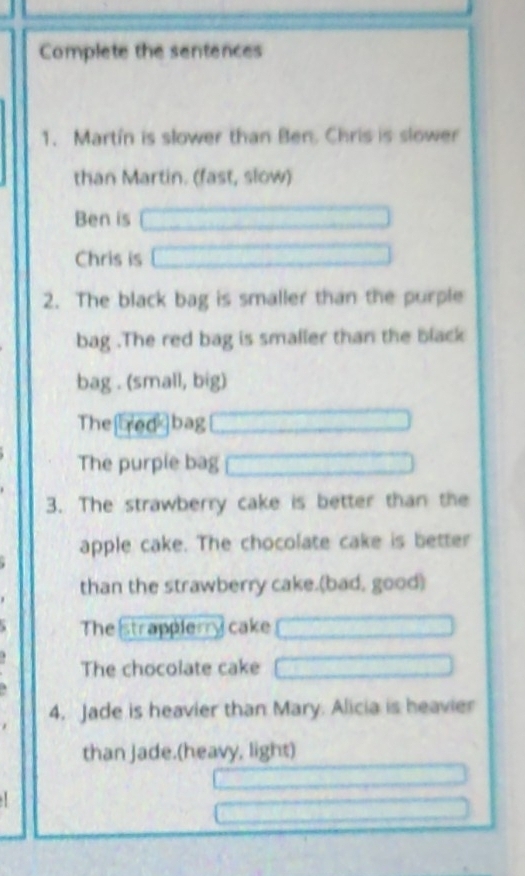 Complete the sentences 
1. Martín is slower than Ben. Chris is slower 
than Martin. (fast, slow) 
Ben is 
Chris is 
2. The black bag is smaller than the purple 
bag .The red bag is smaller than the black 
bag . (small, big) 
The[redbag 
The purple bag 
3. The strawberry cake is better than the 
apple cake. The chocolate cake is better 
than the strawberry cake.(bad, good) 
The strappierry cake 
The chocolate cake 
4. Jade is heavier than Mary. Alicia is heavier 
than Jade.(heavy, light)