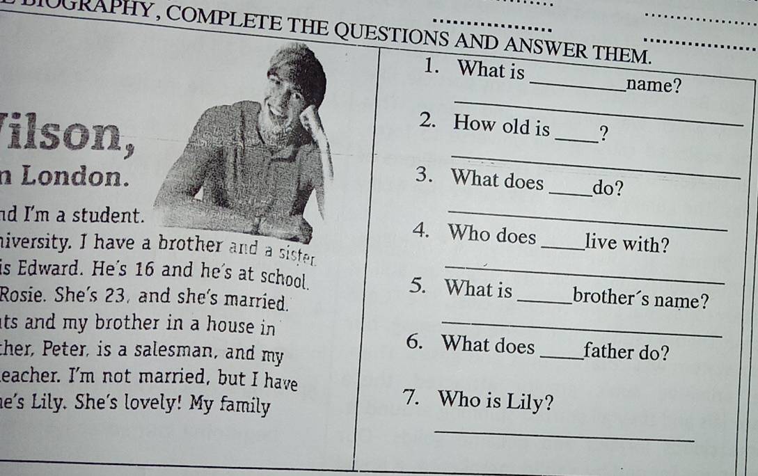 OGRAPHY, COMPLETE THE QUESTIONS AND ANSWER THEM._ 
_ 
1. What is 
_ 
_name? 
Vilson, 
2. How old is _? 
_ 
n London. 3. What does _do? 
nd I'm a student. 
_ 
4. Who does _live with? 
niversity. I have d a sisfer. 
is Edward. He's 16 and he's at school. 5. What is_ brother´s name? 
Rosie. She's 23, and she's married. 
its and my brother in a house in . 6. What does _father do? 
ther, Peter, is a salesman, and my 
leacher. I'm not married, but I have 
he's Lily. She's lovely! My family 
7. Who is Lily? 
_