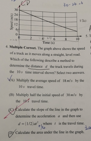 1
4. Multiple Correct. The graph above shows the speed
of a truck as it moves along a straight, level road.
Which of the following describe a method to
determine the distance d the truck travels during
the 10 s time interval shown? Select two answers.
(A) Multiply the average speed of 18 m/s by the
10 s travel time.
(B) Multiply half the initial speed of 30 m/s by
the 10 s travel time.
(C) Calculate the slope of the line in the graph to
determine the acceleration a and then use
d=(1/2)at^2 where is the travel time.
(D) Calculate the area under the line in the graph.