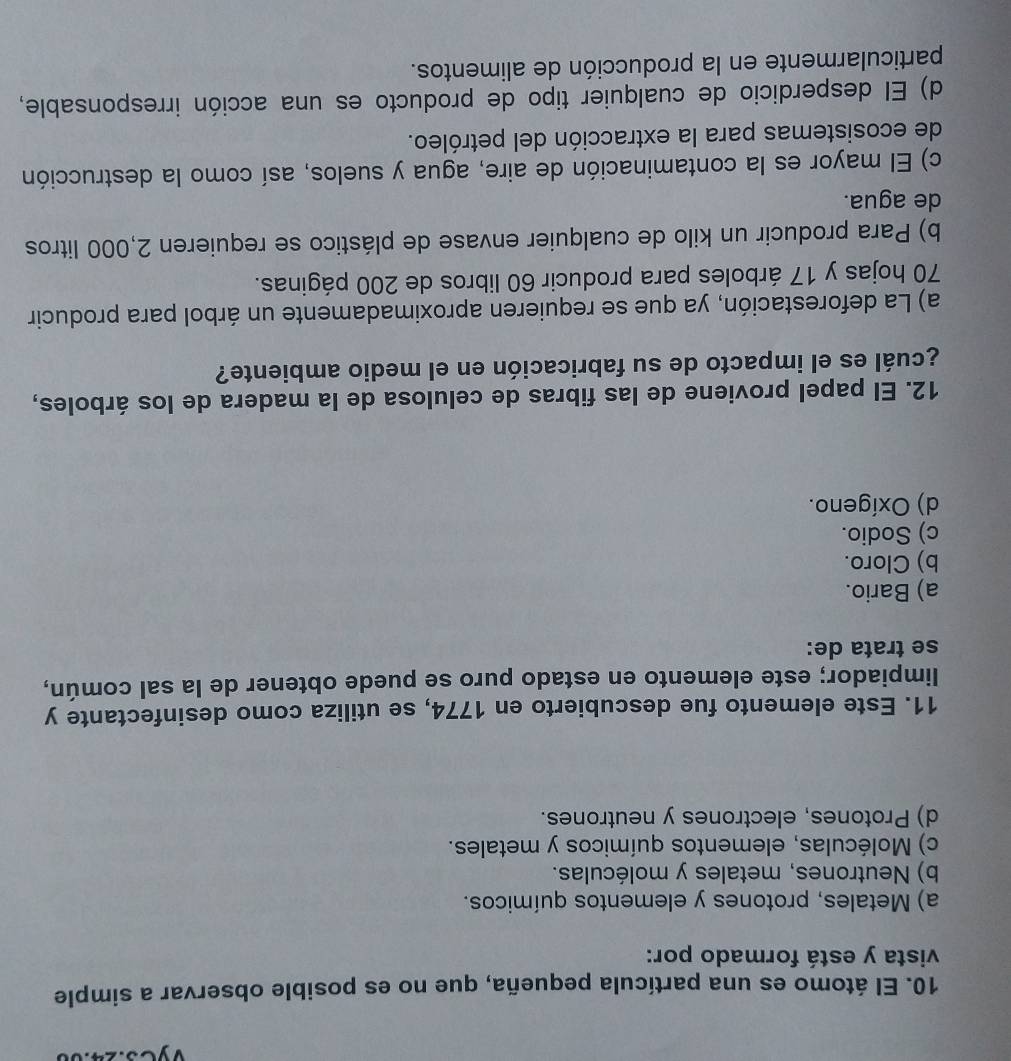 yes.
10. El átomo es una partícula pequeña, que no es posible observar a simple
vista y está formado por:
a) Metales, protones y elementos químicos.
b) Neutrones, metales y moléculas.
c) Moléculas, elementos químicos y metales.
d) Protones, electrones y neutrones.
11. Este elemento fue descubierto en 1774, se utiliza como desinfectante y
limpiador; este elemento en estado puro se puede obtener de la sal común,
se trata de:
a) Bario.
b) Cloro.
c) Sodio.
d) Oxígeno.
12. El papel proviene de las fibras de celulosa de la madera de los árboles,
¿cuál es el impacto de su fabricación en el medio ambiente?
a) La deforestación, ya que se requieren aproximadamente un árbol para producir
70 hojas y 17 árboles para producir 60 libros de 200 páginas.
b) Para producir un kilo de cualquier envase de plástico se requieren 2,000 litros
de agua.
c) El mayor es la contaminación de aire, agua y suelos, así como la destrucción
de ecosistemas para la extracción del petróleo.
d) El desperdicio de cualquier tipo de producto es una acción irresponsable,
particularmente en la producción de alimentos.