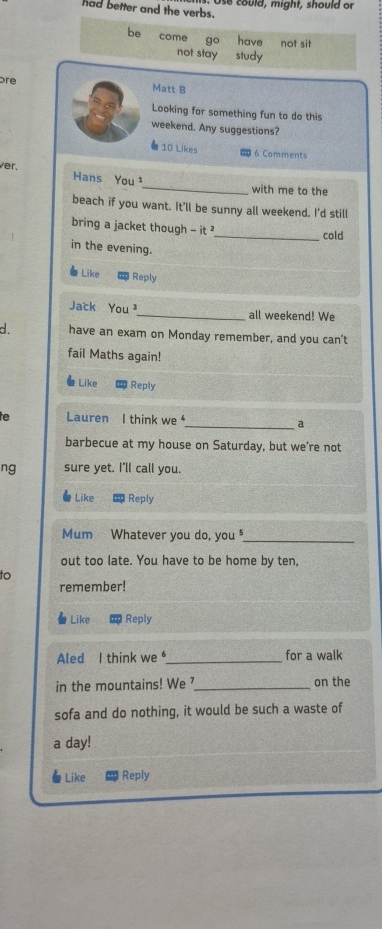 Use could, might, should or
had better and the verbs.
be come go have not sit
not stay study
bre Matt B
Looking for something fun to do this
weekend. Any suggestions?
10 Likes 6 Comments
_
ver. Hans You ¹
with me to the
beach if you want. It'll be sunny all weekend. I'd still
bring a jacket though -it^2
_cold
in the evening.
Like Reply
Jack You _all weekend! We
d. have an exam on Monday remember, and you can't
fail Maths again!
# Like Reply
he Lauren I think we _a
barbecue at my house on Saturday, but we're not
ng sure yet. I'll call you.
Like Reply
Mum Whatever you do, you _
out too late. You have to be home by ten,
to
remember!
Like Reply
Aled I think we _for a walk
in the mountains! We ?_ on the
sofa and do nothing, it would be such a waste of
a day!
Like Reply