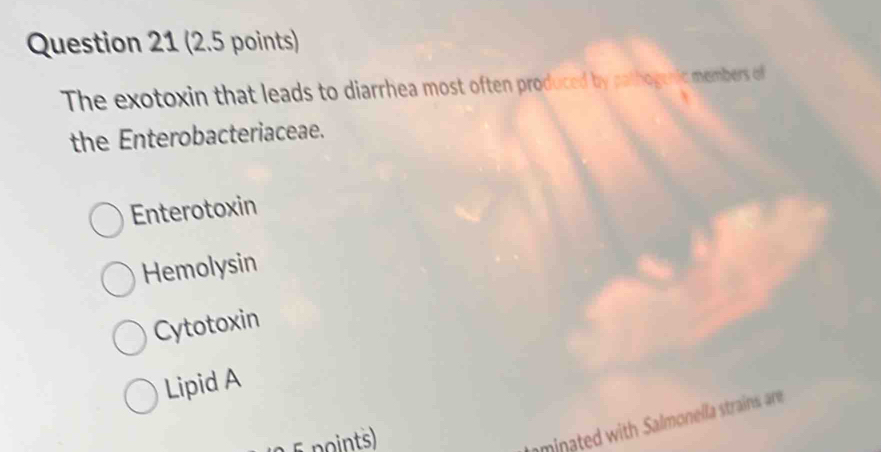 The exotoxin that leads to diarrhea most often produced by pathogenic members o
the Enterobacteriaceae.
Enterotoxin
Hemolysin
Cytotoxin
Lipid A
5 points)
aminated with Salmonella strains are