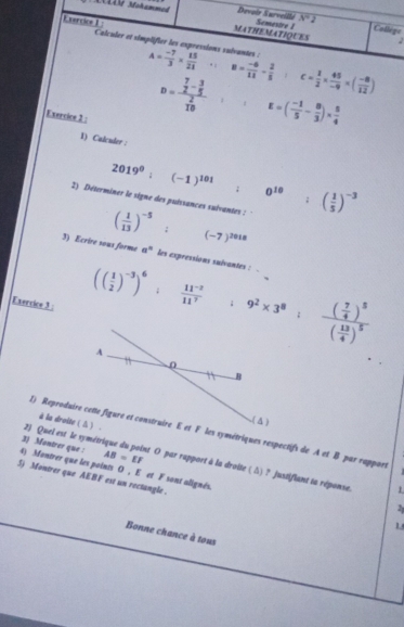 MLIV Mohammed MATHEMATIOUES 
Devoir Surveillé Semestre 1 x=2 2 
College 
Calculer et simplifier les expressions suivantes : A= (-7)/3 *  15/21 . B= (-6)/11 - 2/5 :c= 1/2 *  45/-9 * ( (-8)/12 )
Exercice 2 :
D=frac  7/2 - 3/5  2/10  E=( (-1)/5 - 8/3 )*  5/4 
1) Calculer :
2019^0;(-1)^101; ^circ 
2) Déterminer le signe des puéssances suivantes : 0^(10):( 1/5 )^-3
( 1/13 )^-5; (-7)^2018
3) Ecrire sous forme a^n les expressions sulvantes : . 
Exercice 3
(( 1/2 )^-3)^6: (11^(-2))/11^7 +9^2* 3^8:frac ( 7/4 )^5( 13/4 )^5
à la droite ( Δ ) . 
( △) 
1) Reproduire cette figure et construire E et F les symétriques respectifs de A et B par rappors 
2) Quel est le syméto 
3) Montrer que : AB=EF et O par rapport à la droite ( Δ) ? justifiant la réponse. 
4) Montrer que les points O , E et F sont alignés. 
S) Montrer que AEBF est un rectangle. 
1 
1 
Bonne chance à tous