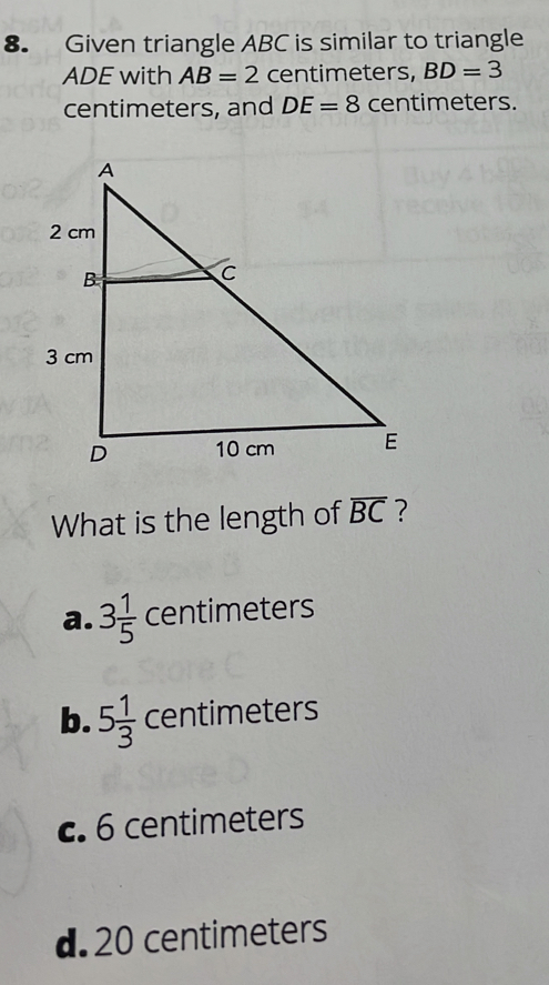 Given triangle ABC is similar to triangle
ADE with AB=2 centimeters, BD=3
centimeters, and DE=8 centimeters.
What is the length of overline BC ?
a. 3 1/5  centimeters
b. 5 1/3  centimeters
c. 6 centimeters
d. 20 centimeters