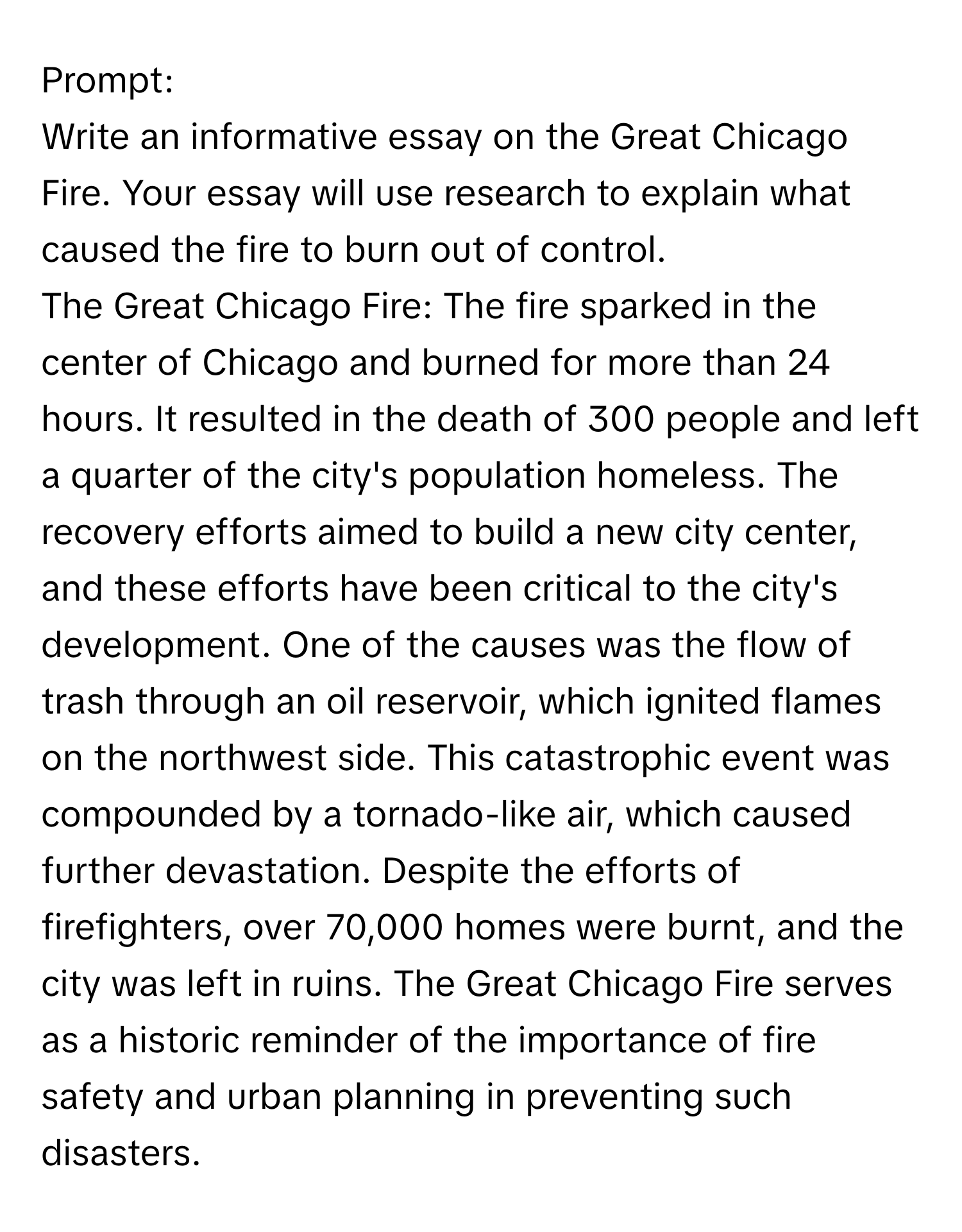 Prompt:

Write an informative essay on the Great Chicago Fire. Your essay will use research to explain what caused the fire to burn out of control.

The Great Chicago Fire: The fire sparked in the center of Chicago and burned for more than 24 hours. It resulted in the death of 300 people and left a quarter of the city's population homeless. The recovery efforts aimed to build a new city center, and these efforts have been critical to the city's development. One of the causes was the flow of trash through an oil reservoir, which ignited flames on the northwest side. This catastrophic event was compounded by a tornado-like air, which caused further devastation. Despite the efforts of firefighters, over 70,000 homes were burnt, and the city was left in ruins. The Great Chicago Fire serves as a historic reminder of the importance of fire safety and urban planning in preventing such disasters.