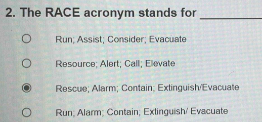 The RACE acronym stands for_
Run; Assist; Consider; Evacuate
Resource; Alert; Call; Elevate
Rescue; Alarm; Contain; Extinguish/Evacuate
Run; Alarm; Contain; Extinguish/ Evacuate